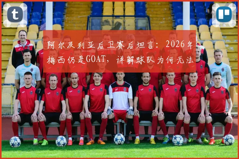 阿尔及利亚后卫赛后坦言：2026年梅西仍是GOAT，详解球队为何无法阻止他突破