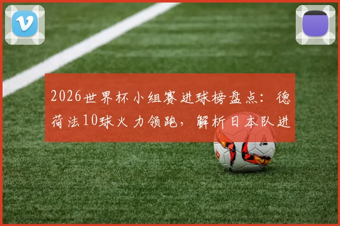 2026世界杯小组赛进球榜盘点：德荷法10球火力领跑，解析日本队进攻超出预期原因