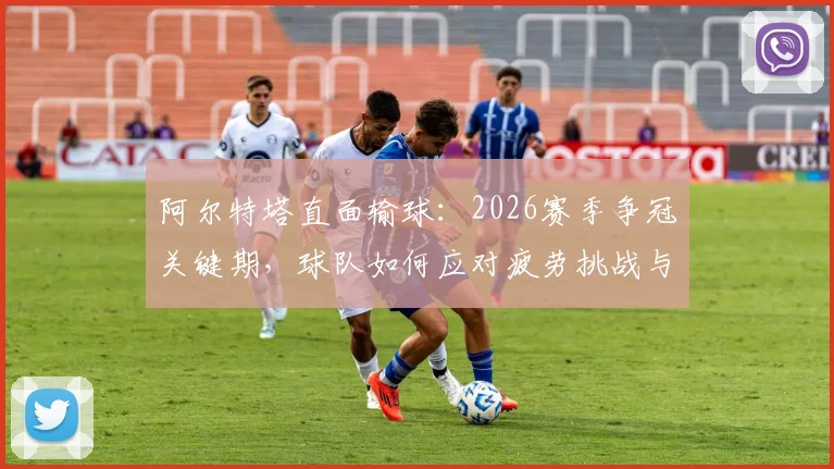 阿尔特塔直面输球：2026赛季争冠关键期，球队如何应对疲劳挑战与保持士气