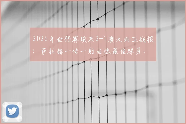 2026年世预赛埃及2-1澳大利亚战报：萨拉赫一传一射当选最佳球员，附全场技术统计解析