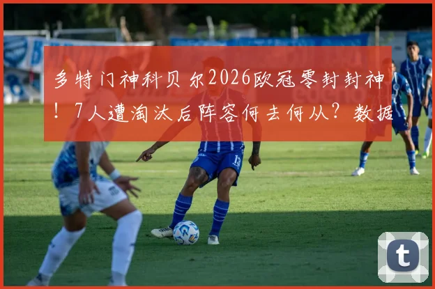 多特门神科贝尔2026欧冠零封封神！7人遭淘汰后阵容何去何从？数据评分全解析