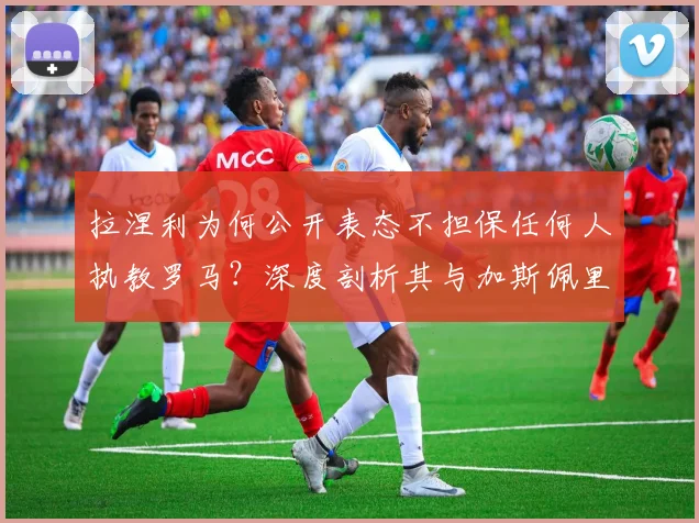 拉涅利为何公开表态不担保任何人执教罗马?深度剖析其与加斯佩里尼在2026年引援问题上的分歧与矛盾