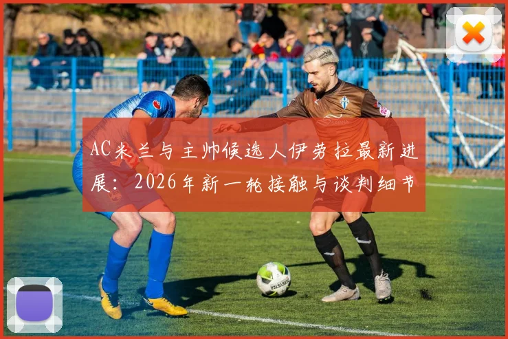 AC米兰与主帅候选人伊劳拉最新进展：2026年新一轮接触与谈判细节分析，附教练风格与球队适配度解读