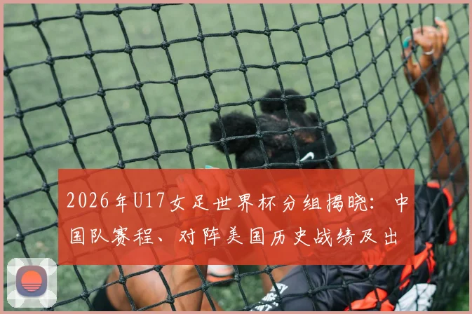 2026年U17女足世界杯分组揭晓：中国队赛程、对阵美国历史战绩及出线前景全面分析