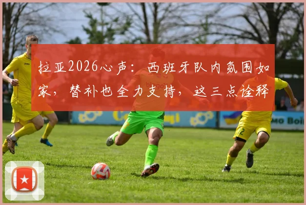 拉亚2026心声：西班牙队内氛围如家，替补也全力支持，这三点诠释团队真谛