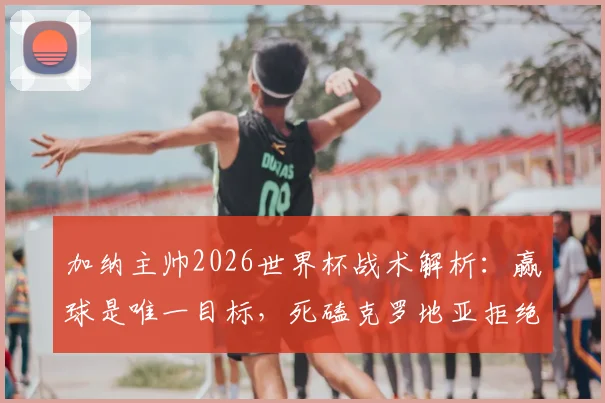 加纳主帅2026世界杯战术解析：赢球是唯一目标，死磕克罗地亚拒绝保守