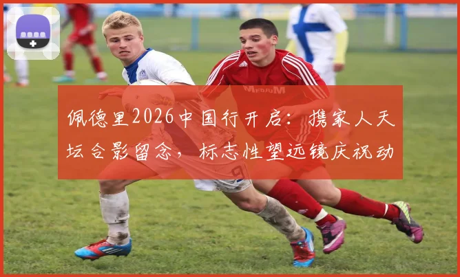 佩德里2026中国行开启:携家人天坛合影留念,标志性望远镜庆祝动作引发球迷热议