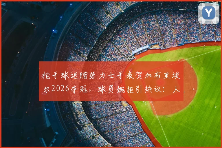 枪手球迷赠劳力士手表贺加布里埃尔2026夺冠,球员婉拒引热议:人品与球技一样值得称赞
