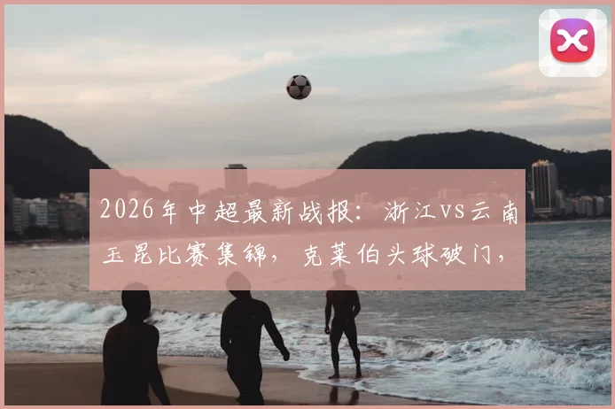 2026年中超最新战报:浙江vs云南玉昆比赛集锦,克莱伯头球破门,高迪绝杀后染红离场