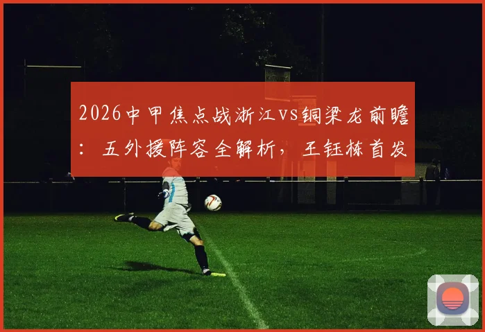 2026中甲焦点战浙江vs铜梁龙前瞻:五外援阵容全解析,王钰栋首发原因,向余望缺席影响几何