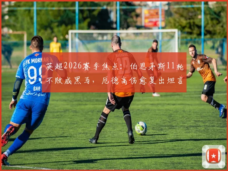 英超2026赛季焦点:伯恩茅斯11轮不败成黑马,厄德高伤愈复出坦言还需时间适应比赛节奏