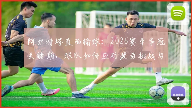 阿尔特塔直面输球:2026赛季争冠关键期,球队如何应对疲劳挑战与保持士气