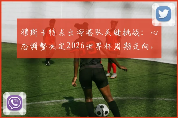 穆斯卡特点出海港队关键挑战:心态调整决定2026世界杯周期走向,澳大利亚成重要参照
