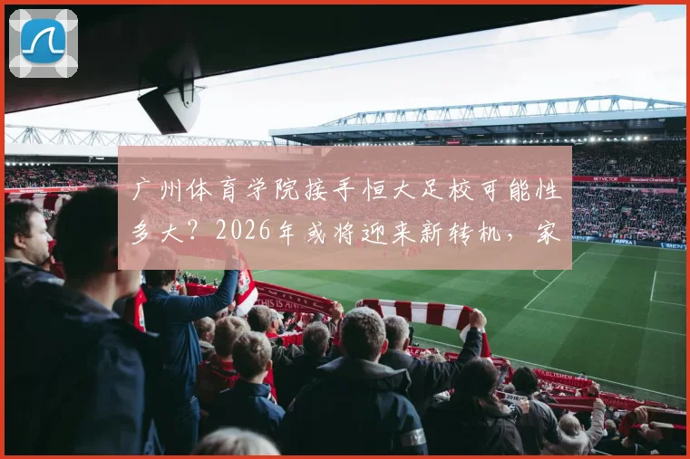 广州体育学院接手恒大足校可能性多大？2026年或将迎来新转机，家长和学员需关注这些变化