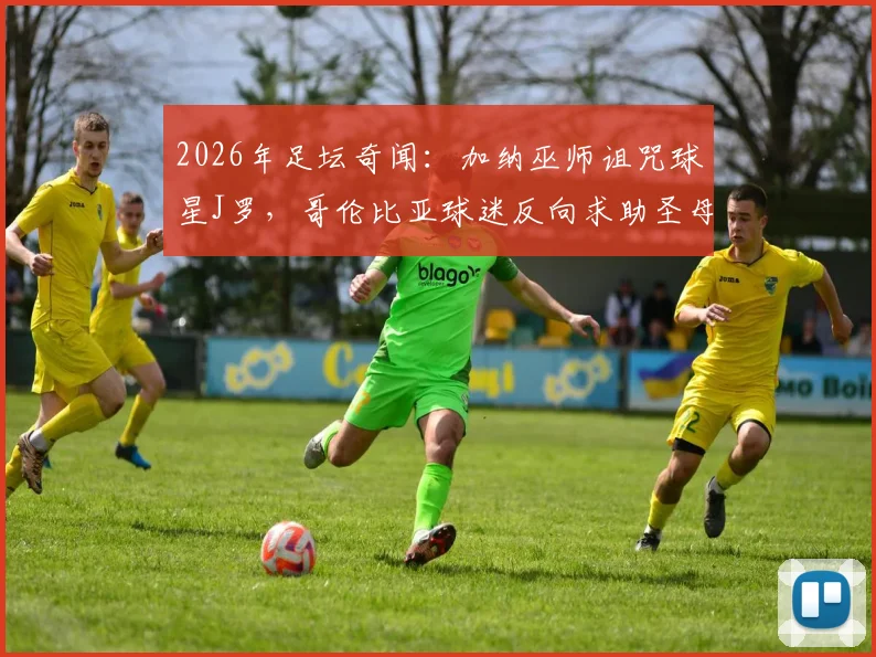 2026年足坛奇闻:加纳巫师诅咒球星J罗,哥伦比亚球迷反向求助圣母解咒事件始末