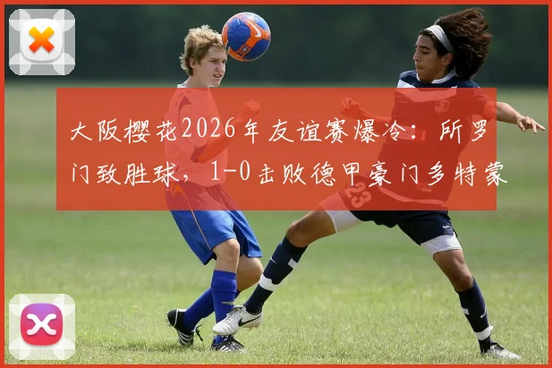 大阪樱花2026年友谊赛爆冷:所罗门致胜球,1-0击败德甲豪门多特蒙德,比赛集锦回顾与战报深度解析