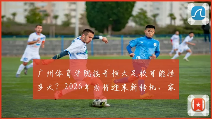 广州体育学院接手恒大足校可能性多大?2026年或将迎来新转机,家长和学员需关注这些变化