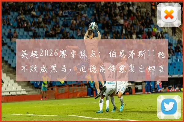 英超2026赛季焦点：伯恩茅斯11轮不败成黑马，厄德高伤愈复出坦言还需时间适应比赛节奏