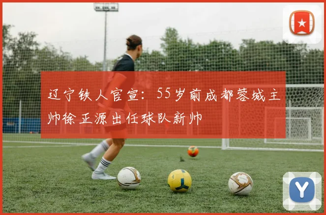 辽宁铁人官宣：55岁前成都蓉城主帅徐正源出任球队新帅