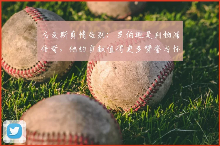 戈麦斯真情告别：罗伯逊是利物浦传奇，他的贡献值得更多赞誉与怀念