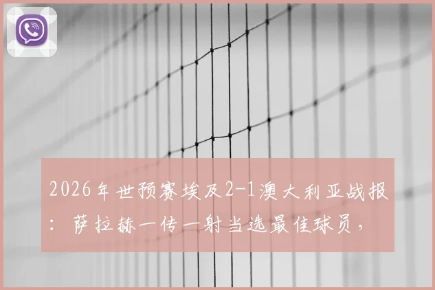 2026年世预赛埃及2-1澳大利亚战报:萨拉赫一传一射当选最佳球员,附全场技术统计解析