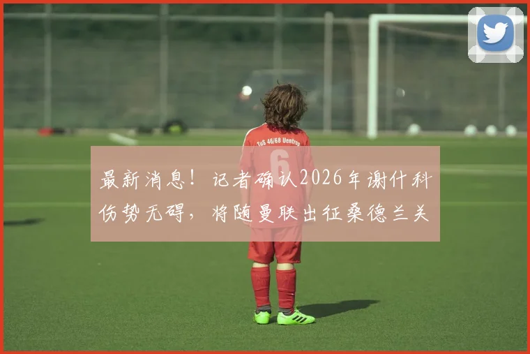 最新消息!记者确认2026年谢什科伤势无碍,将随曼联出征桑德兰关键战