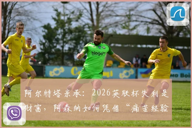 阿尔特塔亲承:2026英联杯失利是财富,阿森纳如何凭借“痛苦经验”全力冲击英超冠军?