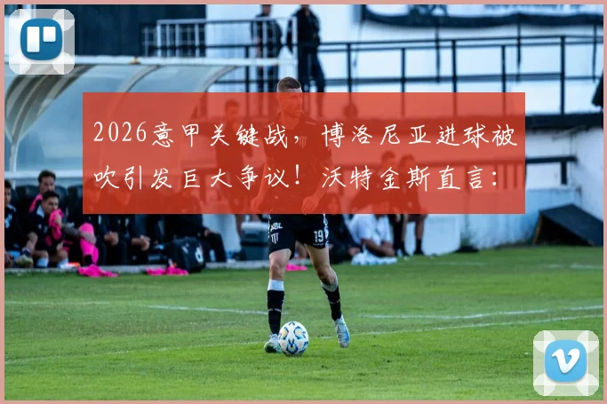 2026意甲关键战，博洛尼亚进球被吹引发巨大争议！沃特金斯直言：那次判罚彻底改变了比赛走向