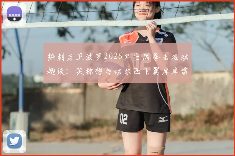 热刺后卫波罗2026年出席拳击活动趣谈:笑称想与切尔西飞翼库库雷利亚“打一场”,跨界玩笑引热议