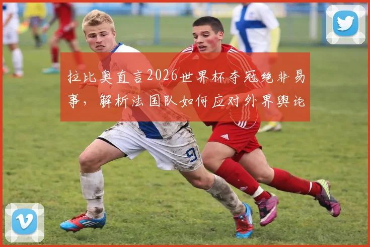 拉比奥直言2026世界杯夺冠绝非易事,解析法国队如何应对外界舆论保持内部团结