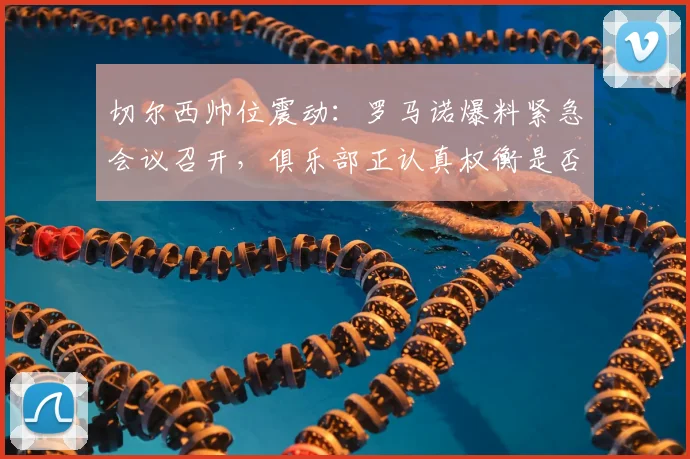 切尔西帅位震动：罗马诺爆料紧急会议召开，俱乐部正认真权衡是否解雇主帅罗森尼尔