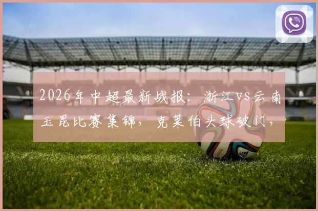 2026年中超最新战报：浙江vs云南玉昆比赛集锦，克莱伯头球破门，高迪绝杀后染红离场