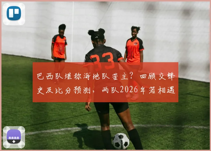 巴西队堪称海地队苦主?回顾交锋史及比分预测,两队2026年若相遇会有何剧本