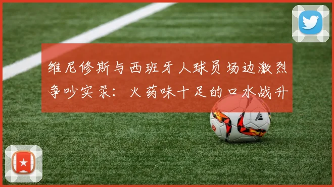 维尼修斯与西班牙人球员场边激烈争吵实录：火药味十足的口水战升级，西班牙人保级前景再蒙阴影