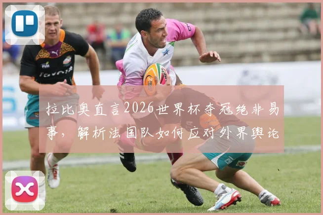 拉比奥直言2026世界杯夺冠绝非易事，解析法国队如何应对外界舆论保持内部团结