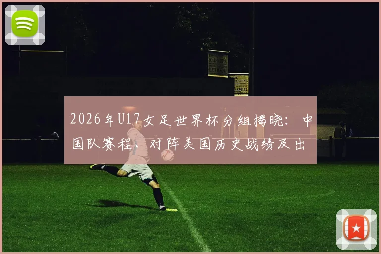 2026年U17女足世界杯分组揭晓：中国队赛程、对阵美国历史战绩及出线前景全面分析