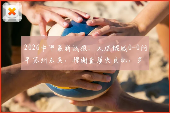 2026中甲最新战报:大连鲲城0-0闷平苏州东吴,穆谢奎屡失良机,罗萨表现活跃,附两队积分排名解析