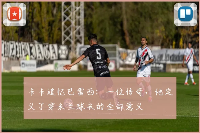 卡卡追忆巴雷西：一位传奇，他定义了穿米兰球衣的全部意义