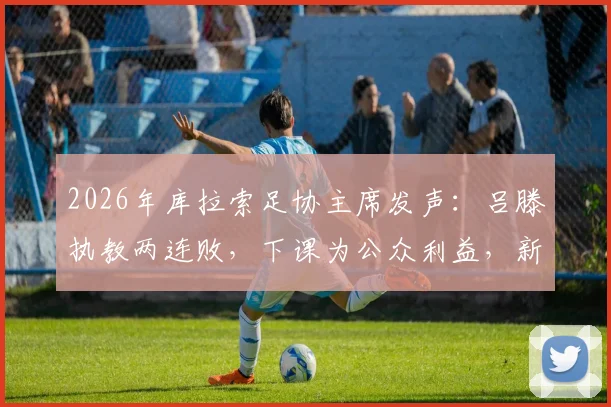 2026年库拉索足协主席发声：吕滕执教两连败，下课为公众利益，新帅人选前瞻