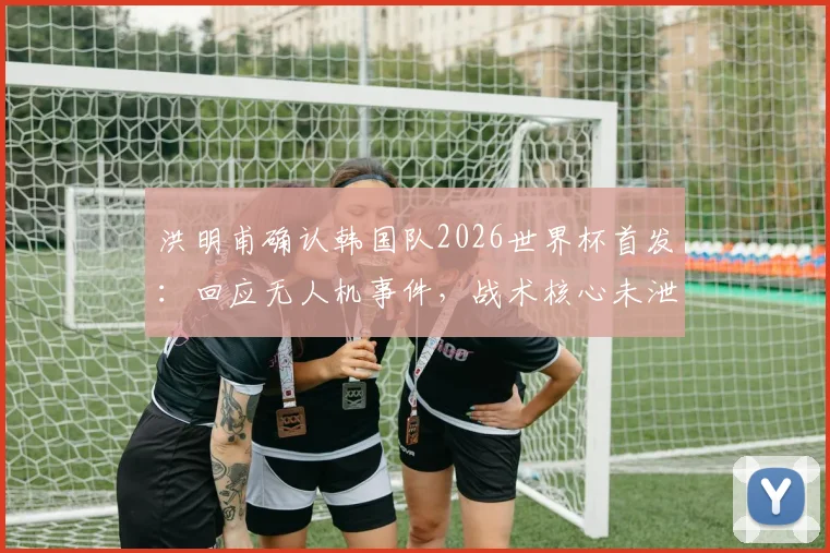 洪明甫确认韩国队2026世界杯首发:回应无人机事件,战术核心未泄露