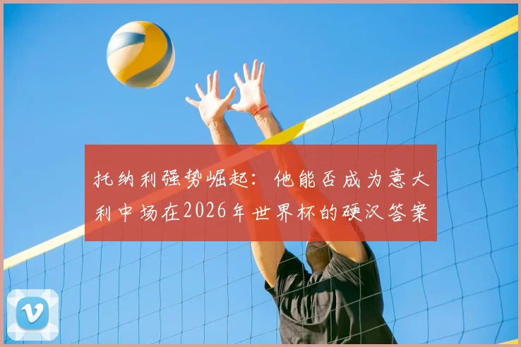 托纳利强势崛起:他能否成为意大利中场在2026年世界杯的硬汉答案与“暴力美学”新核?