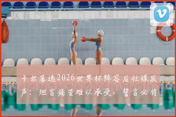 卡尔落选2026世界杯阵容后社媒发声：坦言痛苦难以承受，誓言必将王者归来，他下一步如何调整？