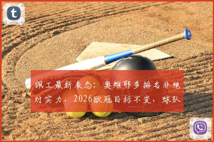 佩工最新表态:奥维耶多排名非绝对实力,2026欧冠目标不变,球队备战重点深度解析