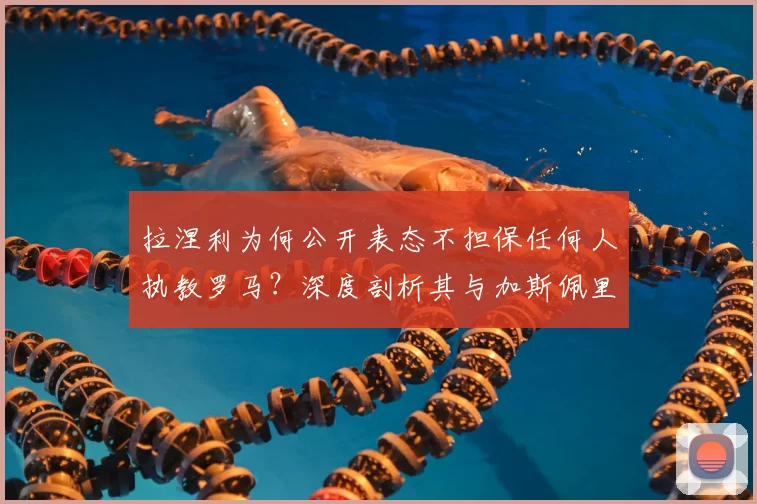 拉涅利为何公开表态不担保任何人执教罗马？深度剖析其与加斯佩里尼在2026年引援问题上的分歧与矛盾