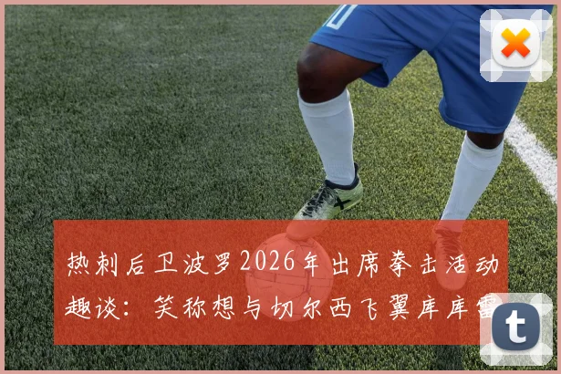 热刺后卫波罗2026年出席拳击活动趣谈：笑称想与切尔西飞翼库库雷利亚“打一场”，跨界玩笑引热议