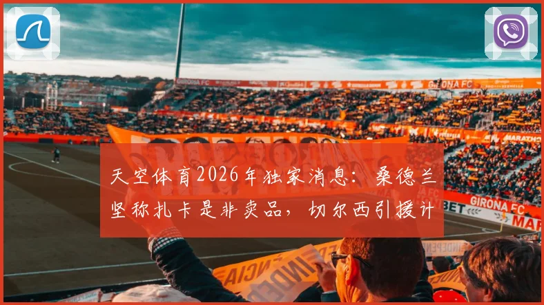 天空体育2026年独家消息：桑德兰坚称扎卡是非卖品，切尔西引援计划受阻，球员合同与潜在转会费分析
