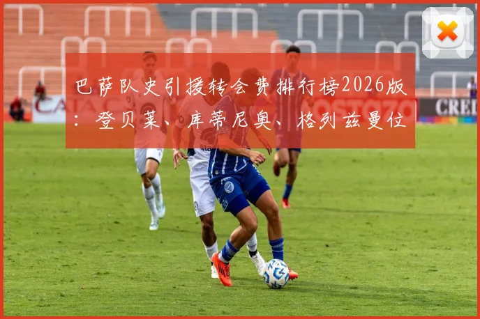 巴萨队史引援转会费排行榜2026版:登贝莱、库蒂尼奥、格列兹曼位列前三,安东尼-戈登排名第七