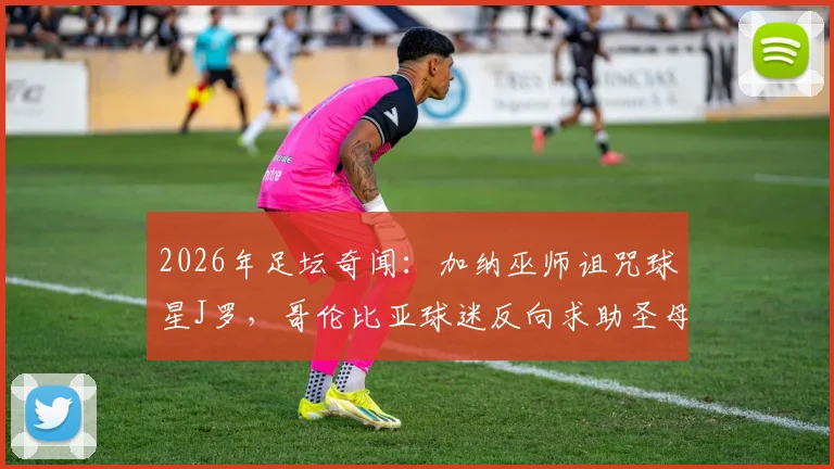 2026年足坛奇闻：加纳巫师诅咒球星J罗，哥伦比亚球迷反向求助圣母解咒事件始末