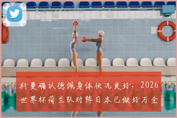 科曼确认德佩身体状况良好，2026世界杯荷兰队对阵日本已做好万全准备，赛前看点分析