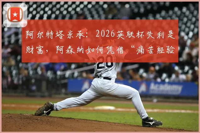 阿尔特塔亲承：2026英联杯失利是财富，阿森纳如何凭借“痛苦经验”全力冲击英超冠军？